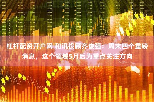 杠杆配资开户网 和讯投顾齐俊强：周末四个重磅消息，这个领域5月后为重点关注方向