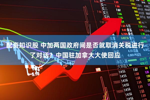 配资知识股 中加两国政府间是否就取消关税进行了对话？中国驻加拿大大使回应