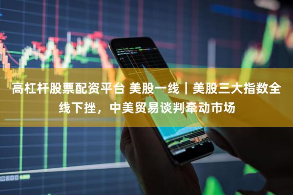高杠杆股票配资平台 美股一线｜美股三大指数全线下挫，中美贸易谈判牵动市场