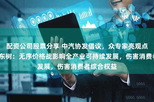 配资公司股票分享 中汽协发倡议，众专家亮观点（二）| 崔东树：无序价格战影响全产业可持续发展，伤害消费者综合权益
