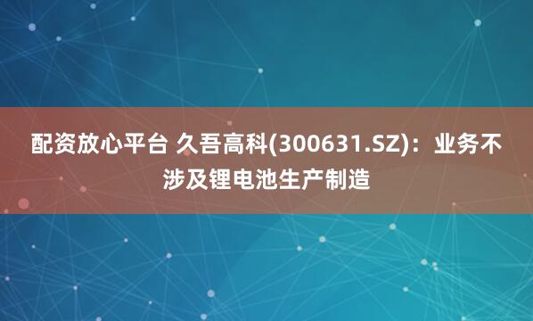 配资放心平台 久吾高科(300631.SZ)：业务不涉及锂电池生产制造