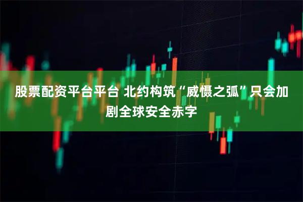 股票配资平台平台 北约构筑“威慑之弧”只会加剧全球安全赤字