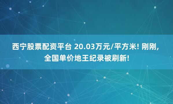 西宁股票配资平台 20.03万元/平方米! 刚刚, 全国单价地王纪录被刷新!