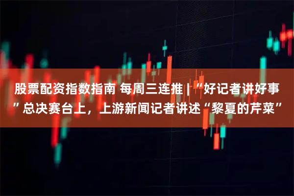 股票配资指数指南 每周三连推 | “好记者讲好事”总决赛台上，上游新闻记者讲述“黎夏的芹菜”