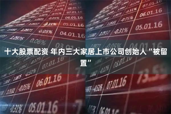 十大股票配资 年内三大家居上市公司创始人“被留置”