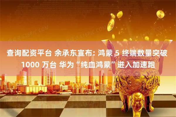查询配资平台 余承东宣布: 鸿蒙 5 终端数量突破 1000 万台 华为“纯血鸿蒙”进入加速跑