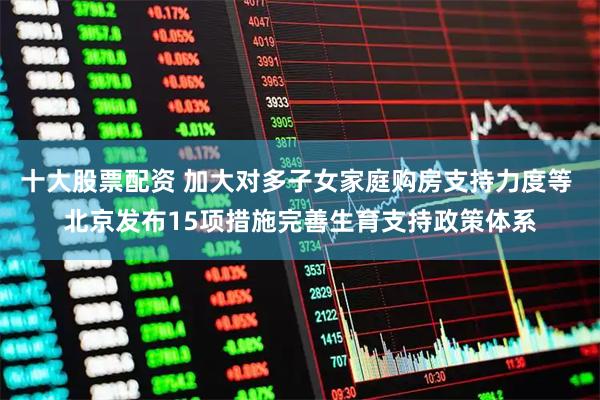 十大股票配资 加大对多子女家庭购房支持力度等 北京发布15项措施完善生育支持政策体系