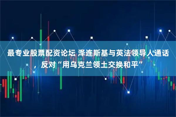 最专业股票配资论坛 泽连斯基与英法领导人通话，反对“用乌克兰领土交换和平”