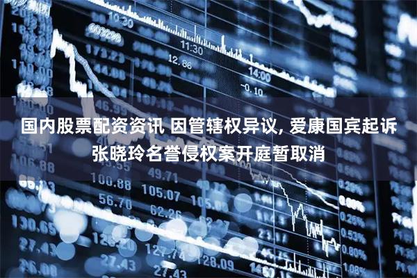 国内股票配资资讯 因管辖权异议, 爱康国宾起诉张晓玲名誉侵权案开庭暂取消