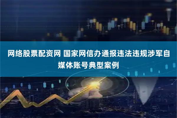 网络股票配资网 国家网信办通报违法违规涉军自媒体账号典型案例
