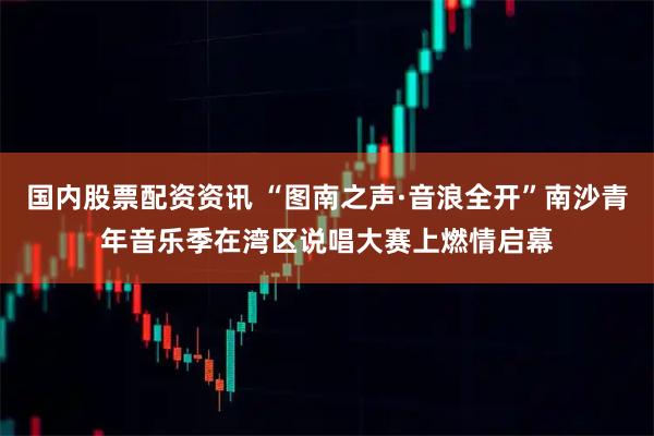 国内股票配资资讯 “图南之声·音浪全开”南沙青年音乐季在湾区说唱大赛上燃情启幕