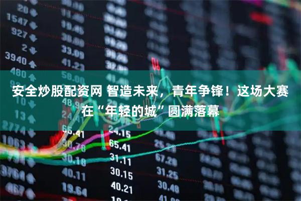 安全炒股配资网 智造未来，青年争锋！这场大赛在“年轻的城”圆满落幕