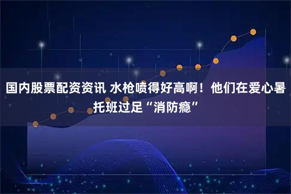 国内股票配资资讯 水枪喷得好高啊！他们在爱心暑托班过足“消防瘾”