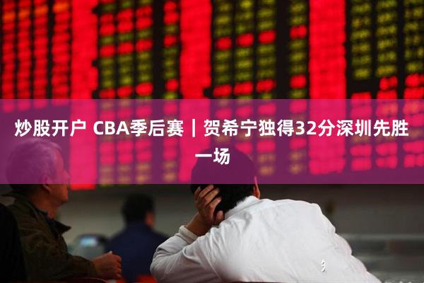 炒股开户 CBA季后赛｜贺希宁独得32分深圳先胜一场