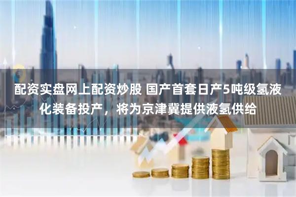 配资实盘网上配资炒股 国产首套日产5吨级氢液化装备投产，将为京津冀提供液氢供给