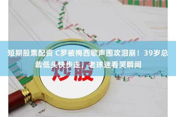 短期股票配资 C罗被梅西歌声围攻泪崩!39岁总裁低头快步走,老球迷看哭瞬间