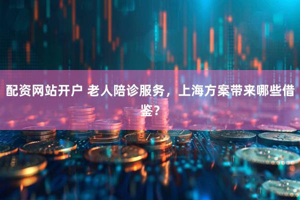 配资网站开户 老人陪诊服务,上海方案带来哪些借鉴?