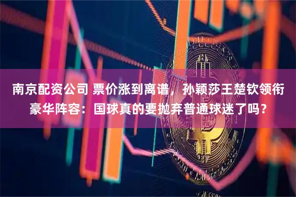 南京配资公司 票价涨到离谱，孙颖莎王楚钦领衔豪华阵容：国球真的要抛弃普通球迷了吗？
